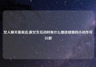 女人聊天靠很近,跟女生互动时有什么增进感情的小动作可以做