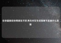 在你面前说你男朋友不好,男生对女生说高攀不起是什么意思