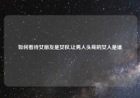 如何看待女朋友是女权,让男人头疼的女人是谁