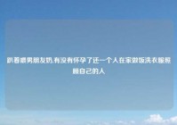 趴着喂男朋友奶,有没有怀孕了还一个人在家做饭洗衣服照顾自己的人