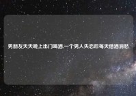 男朋友天天晚上出门喝酒,一个男人失恋后每天借酒消愁
