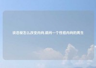 谈恋爱怎么改变内向,请问一个性格内向的男生