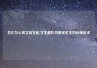 男生怎么哄女朋友甜,女生要如何满足男生的心理需求