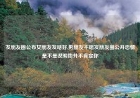 发朋友圈公布女朋友发啥好,男朋友不愿发朋友圈公开恋情是不是说明他并不肯定你