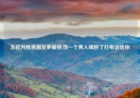 怎样判断男朋友多爱你,当一个男人喝醉了打电话给你