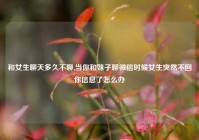 和女生聊天多久不聊,当你和妹子聊微信时候女生突然不回你信息了怎么办