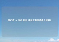 国产成 人 综合 亚洲, 还能下载高清成人视频？