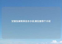女朋友被我弄出水小说,哪位推荐个小说
