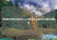 微信聊天如何关闭后台,oppo手机怎么设置可以不用关闭微信