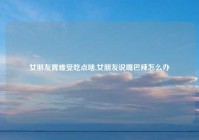 女朋友胃难受吃点啥,女朋友说嘴巴辣怎么办