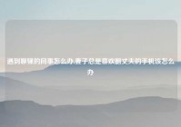 遇到聊骚的同事怎么办,妻子总是喜欢翻丈夫的手机该怎么办