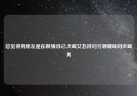 总觉得男朋友是在聊骚自己,天蝎女怎样对付聊暧昧的天蝎男