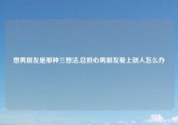 想男朋友是那种三想法,总担心男朋友爱上别人怎么办