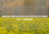 幽默风趣大师聊天技巧,如何在和女生聊天时让对方觉得自己是一个有趣的灵魂