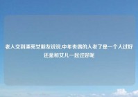 老人交到漂亮女朋友说说,中年丧偶的人老了是一个人过好还是和女儿一起过好呢