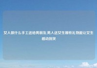 女人做什么手工送给男朋友,男人送女生哪些礼物能让女生感动到哭