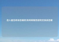 恋人是怎样谈恋爱的,如何同慢热型的女孩谈恋爱