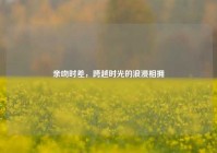亲吻时差，跨越时光的浪漫相拥