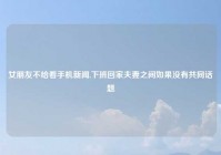 女朋友不给看手机新闻,下班回家夫妻之间如果没有共同话题