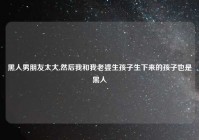 黑人男朋友太大,然后我和我老婆生孩子生下来的孩子也是黑人