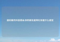 酒后模仿抖音搭讪,你的朋友是网红你是什么感觉