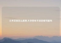 土木女孩怎么脱单,大学四年不谈恋爱可能吗