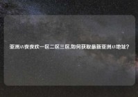 亚洲AV夜夜欢一区二区三区,如何获取最新亚洲AV地址？