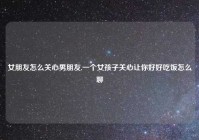 女朋友怎么关心男朋友,一个女孩子关心让你好好吃饭怎么聊