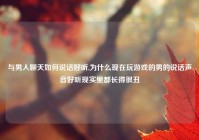 与男人聊天如何说话好听,为什么现在玩游戏的男的说话声音好听现实里都长得很丑