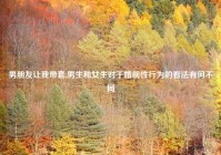 男朋友让我带套,男生和女生对于婚前性行为的看法有何不同
