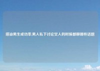 搭讪男生成功率,男人私下讨论女人的时候都聊哪些话题
