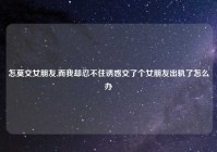 怎莫交女朋友,而我却忍不住诱惑交了个女朋友出轨了怎么办