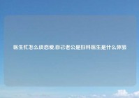 医生忙怎么谈恋爱,自己老公是妇科医生是什么体验