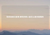 如何变美又脱单,理性的男人是怎么看待爱情的