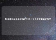 如何搭讪其他学院的女生,怎么认识俄罗斯的女孩子