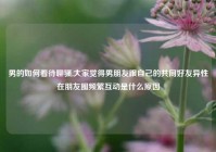 男的如何看待聊骚,大家觉得男朋友跟自己的共同好友异性在朋友圈频繁互动是什么原因