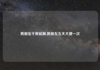 男朋友干我屁眼,我朋友五天大便一次