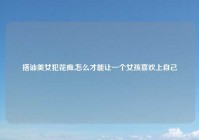 搭讪美女犯花痴,怎么才能让一个女孩喜欢上自己