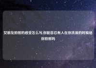 女朋友拍照的感受怎么写,你能容忍有人在你洗澡的时候给你拍照吗