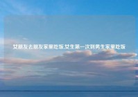 女朋友去朋友家里吃饭,女生第一次到男生家里吃饭