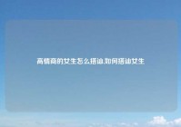 高情商的女生怎么搭讪,如何搭讪女生