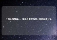 三国全面战争1.9，策略权谋下的战火重燃巅峰对决