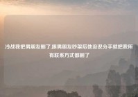 冷战我把男朋友删了,跟男朋友吵架后他没说分手就把我所有联系方式都删了