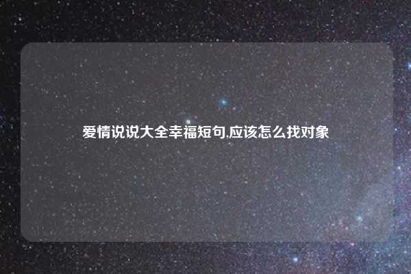 爱情说说大全幸福短句,应该怎么找对象