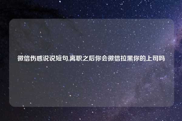 微信伤感说说短句,离职之后你会微信拉黑你的上司吗