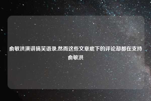俞敏洪演讲搞笑语录,然而这些文章底下的评论却都在支持俞敏洪