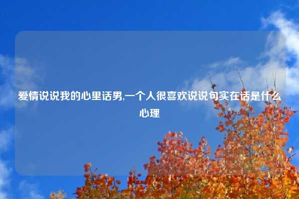 爱情说说我的心里话男,一个人很喜欢说说句实在话是什么心理
