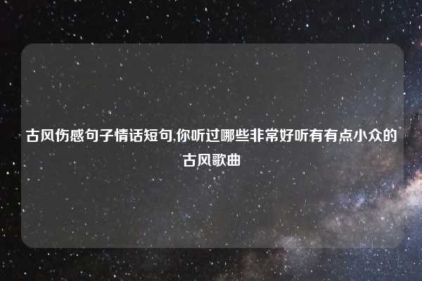 古风伤感句子情话短句,你听过哪些非常好听有有点小众的古风歌曲