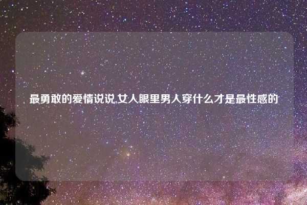 最勇敢的爱情说说,女人眼里男人穿什么才是最性感的