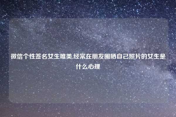 微信个性签名女生唯美,经常在朋友圈晒自己照片的女生是什么心理